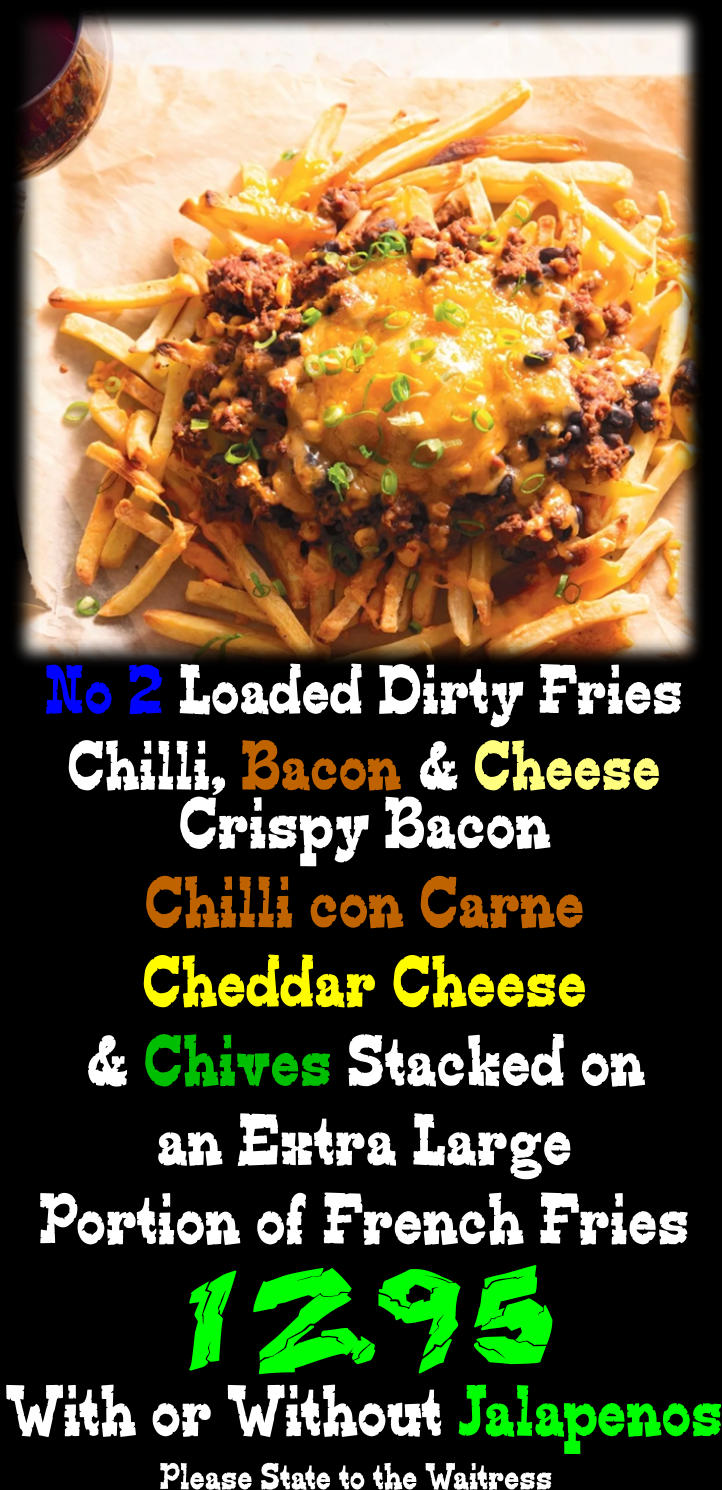 Crispy Bacon Chilli con Carne Cheddar Cheese & Chives Stacked on an Extra Large Portion of French Fries No 2 Loaded Dirty Fries Chilli, Bacon & Cheese 12.95 With or Without Jalapenos Please State to the Waitress